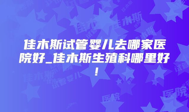 佳木斯试管婴儿去哪家医院好_佳木斯生殖科哪里好!