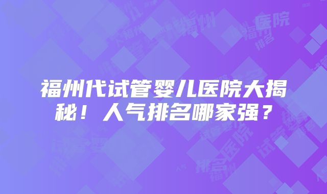 福州代试管婴儿医院大揭秘!人气排名哪家强?