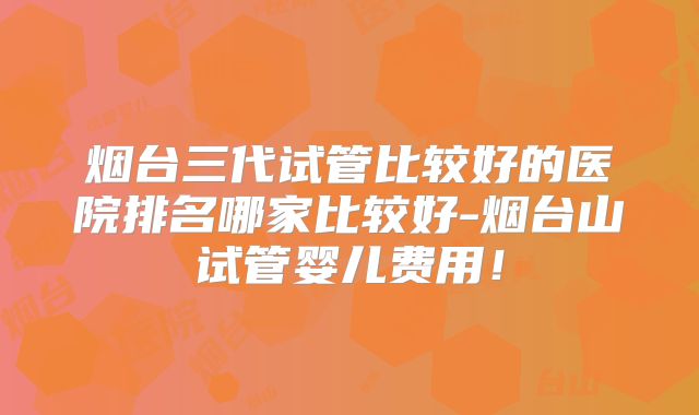 烟台三代试管比较好的医院排名哪家比较好-烟台山试管婴儿费用！