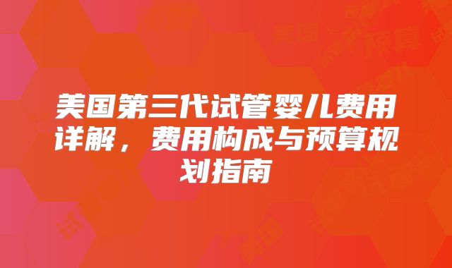 美国第三代试管婴儿费用详解，费用构成与预算规划指南