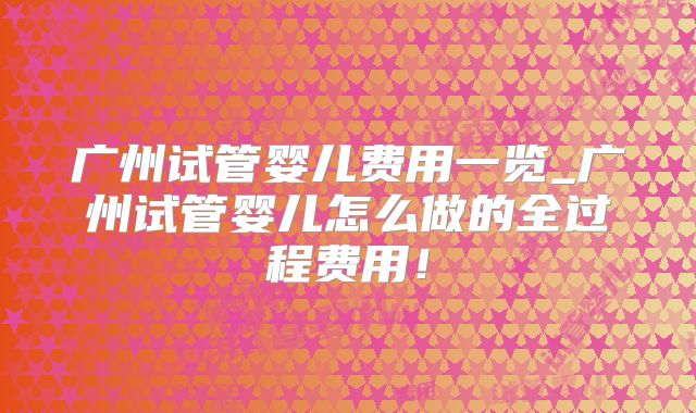 广州试管婴儿费用一览_广州试管婴儿怎么做的全过程费用！