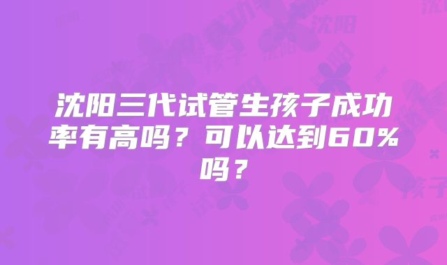 沈阳三代试管生孩子成功率有高吗?可以达到60%吗?