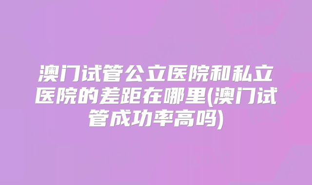 澳门试管公立医院和私立医院的差距在哪里(澳门试管成功率高吗)