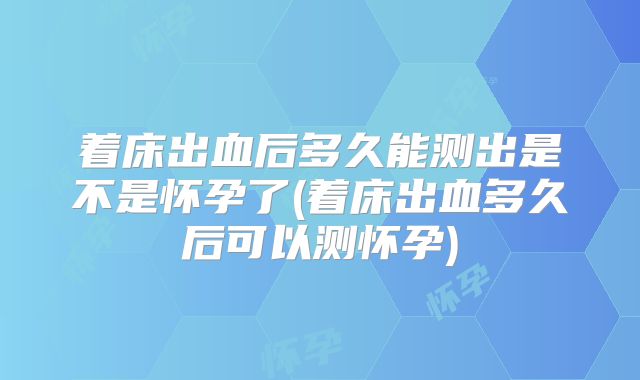 着床出血后多久能测出是不是怀孕了(着床出血多久后可以测怀孕)