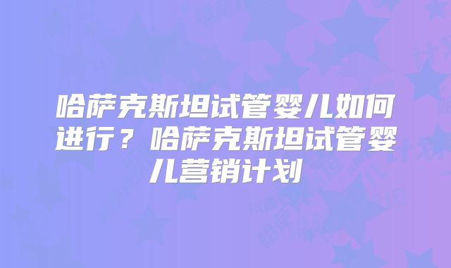 哈萨克斯坦试管婴儿如何进行？哈萨克斯坦试管婴儿营销计划