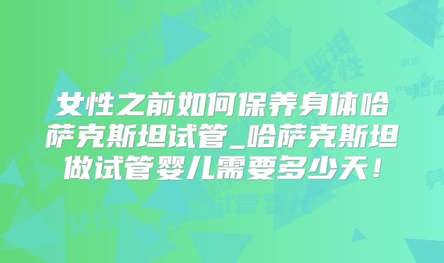 女性之前如何保养身体哈萨克斯坦试管_哈萨克斯坦做试管婴儿需要多少天！