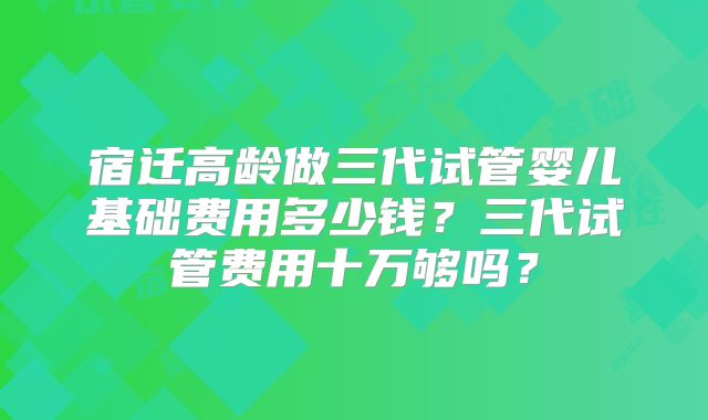 宿迁高龄做三代试管婴儿基础费用多少钱?三代试管费用十万够吗?