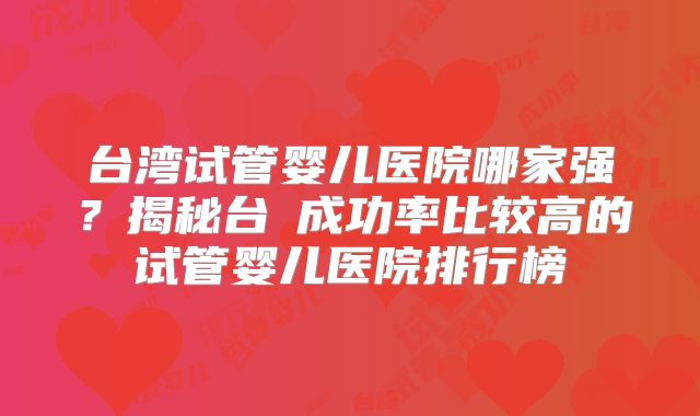 台湾试管婴儿医院哪家强？揭秘台灣成功率比较高的试管婴儿医院排行榜