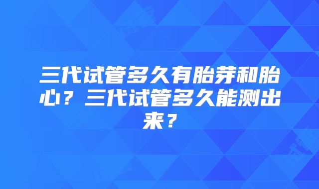 三代试管多久有胎芽和胎心?三代试管多久能测出来?