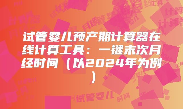 试管婴儿预产期计算器在线计算工具:一键末次月经时间(以2024年为例)