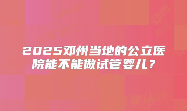 2025邓州当地的公立医院能不能做试管婴儿?