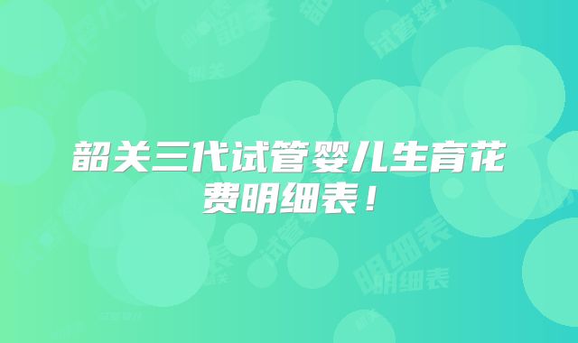 韶关三代试管婴儿生育花费明细表！