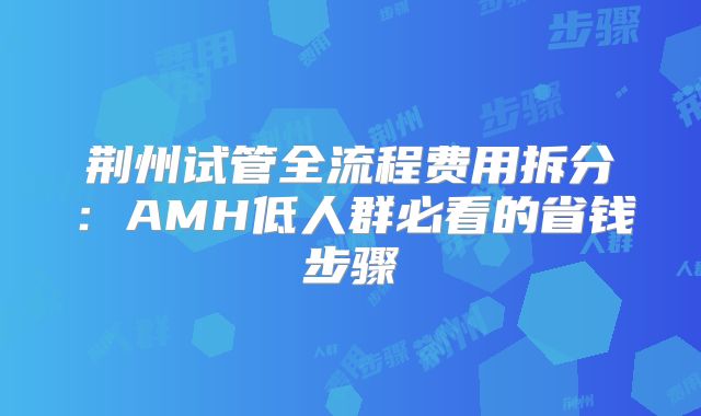 荆州试管全流程费用拆分：AMH低人群必看的省钱步骤