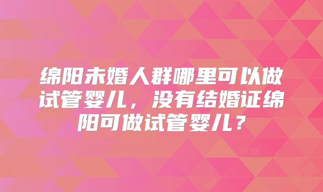绵阳未婚人群哪里可以做试管婴儿，没有结婚证绵阳可做试管婴儿？