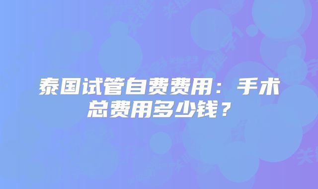 泰国试管自费费用：手术总费用多少钱？