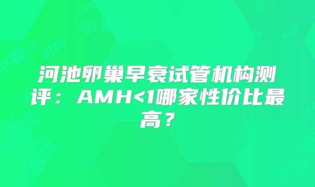 河池卵巢早衰试管机构测评：AMH<1哪家性价比最高？