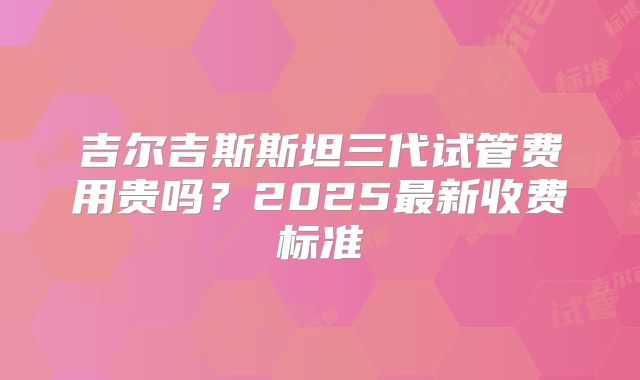 吉尔吉斯斯坦三代试管费用贵吗?2025最新收费标准