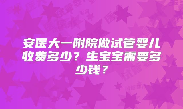安医大一附院做试管婴儿收费多少？生宝宝需要多少钱？
