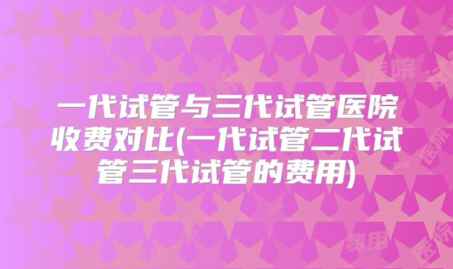 一代试管与三代试管医院收费对比(一代试管二代试管三代试管的费用)