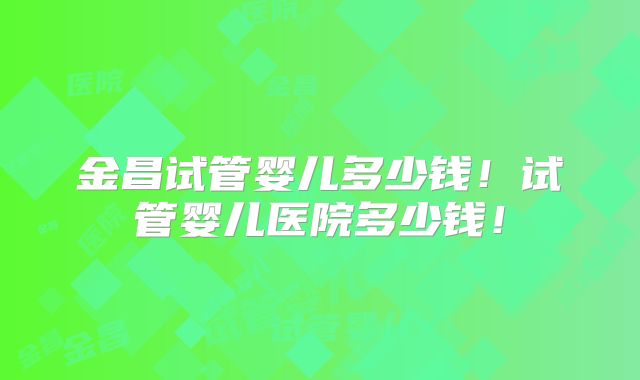 金昌试管婴儿多少钱！试管婴儿医院多少钱！