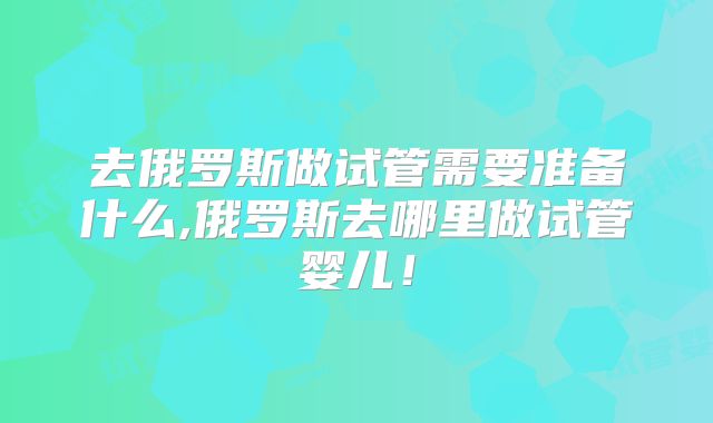 去俄罗斯做试管需要准备什么,俄罗斯去哪里做试管婴儿！