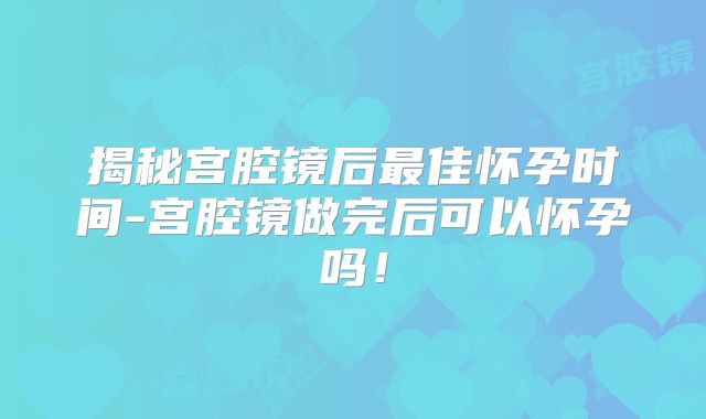 揭秘宫腔镜后最佳怀孕时间-宫腔镜做完后可以怀孕吗!