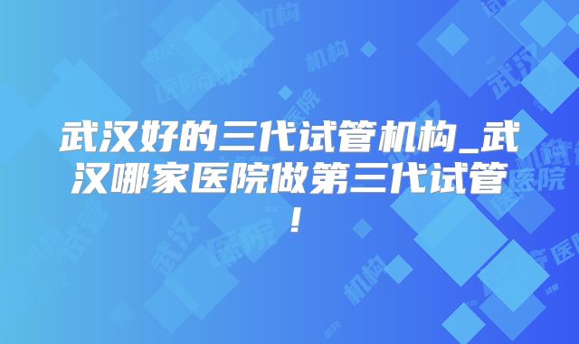 武汉好的三代试管机构_武汉哪家医院做第三代试管！