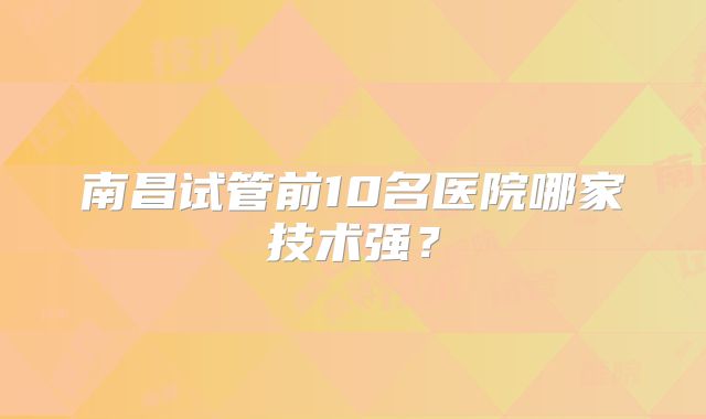 南昌试管前10名医院哪家技术强?