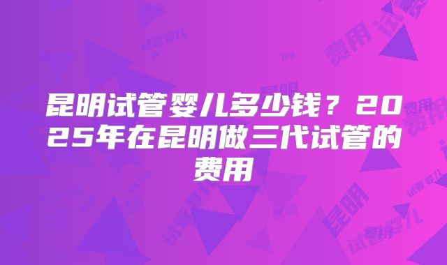 昆明试管婴儿多少钱？2025年在昆明做三代试管的费用