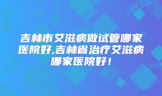 吉林市艾滋病做试管哪家医院好,吉林省治疗艾滋病哪家医院好!