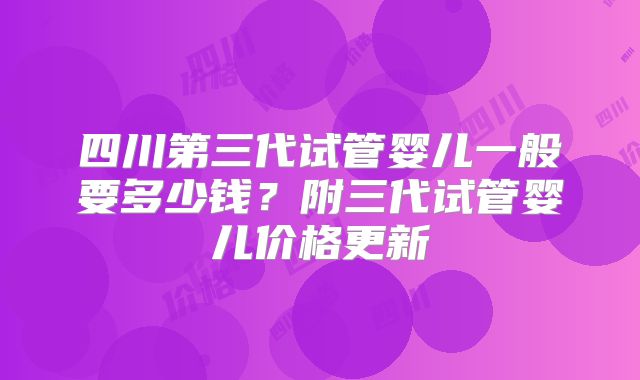 四川第三代试管婴儿一般要多少钱？附三代试管婴儿价格更新