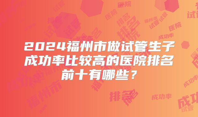 2024福州市做试管生子成功率比较高的医院排名前十有哪些?