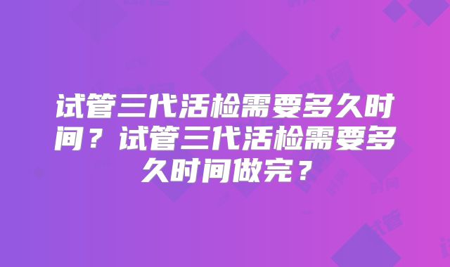 试管三代活检需要多久时间？试管三代活检需要多久时间做完？