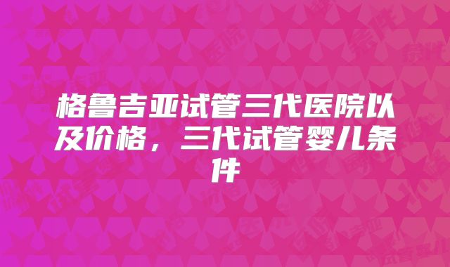 格鲁吉亚试管三代医院以及价格，三代试管婴儿条件