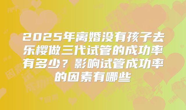 2025年离婚没有孩子去乐樱做三代试管的成功率有多少?影响试管成功率的因素有哪些