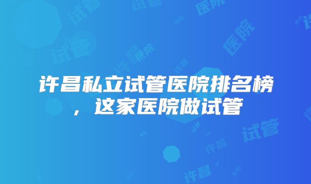 许昌私立试管医院排名榜，这家医院做试管