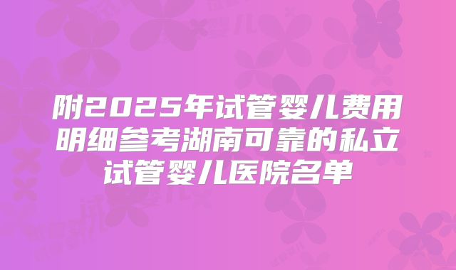 附2025年试管婴儿费用明细参考湖南可靠的私立试管婴儿医院名单