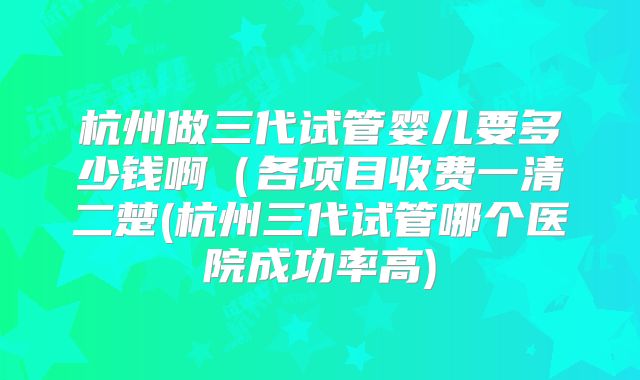 杭州做三代试管婴儿要多少钱啊(各项目收费一清二楚(杭州三代试管哪个医院成功率高)