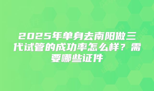 2025年单身去南阳做三代试管的成功率怎么样？需要哪些证件