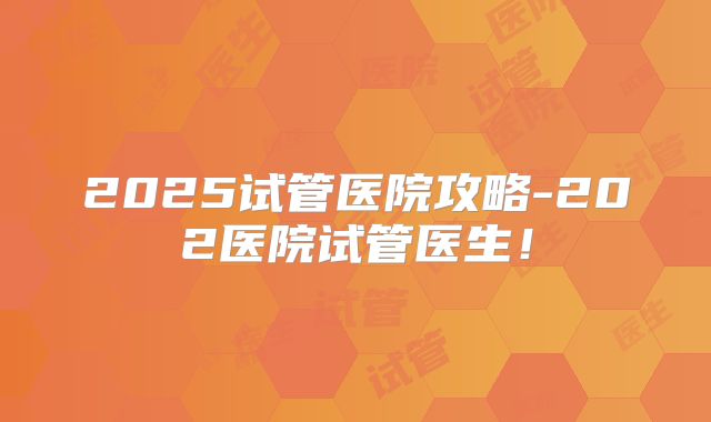 2025试管医院攻略-202医院试管医生！