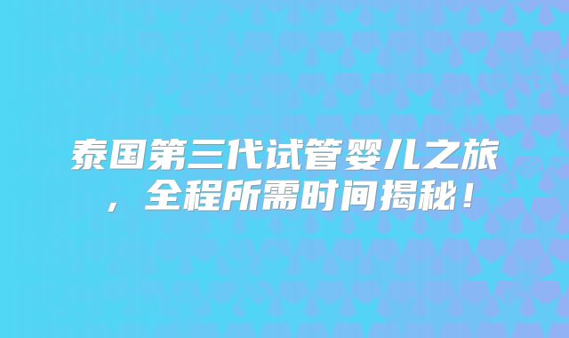泰国第三代试管婴儿之旅,全程所需时间揭秘!