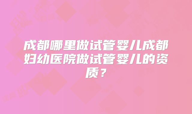 成都哪里做试管婴儿成都妇幼医院做试管婴儿的资质？