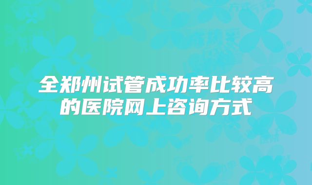 全郑州试管成功率比较高的医院网上咨询方式