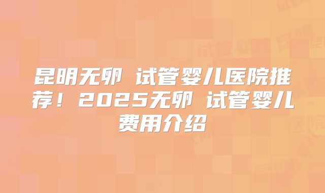 昆明无卵�试管婴儿医院推荐！2025无卵�试管婴儿费用介绍