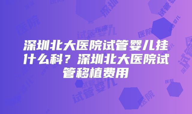 深圳北大医院试管婴儿挂什么科?深圳北大医院试管移植费用