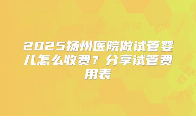2025扬州医院做试管婴儿怎么收费?分享试管费用表