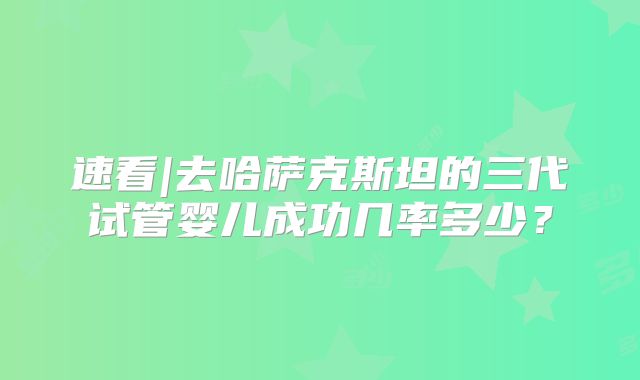 速看|去哈萨克斯坦的三代试管婴儿成功几率多少？