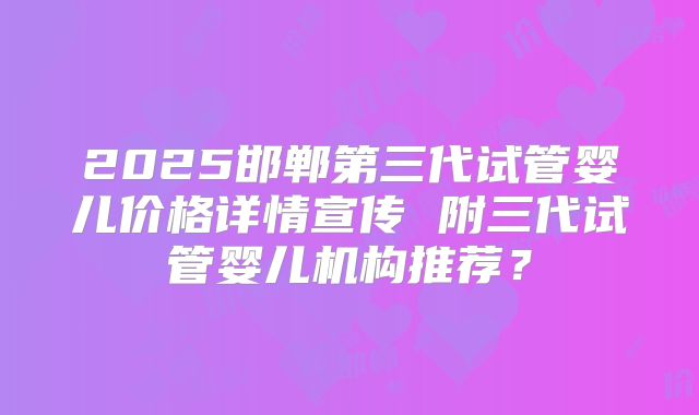2025邯郸第三代试管婴儿价格详情宣传 附三代试管婴儿机构推荐?