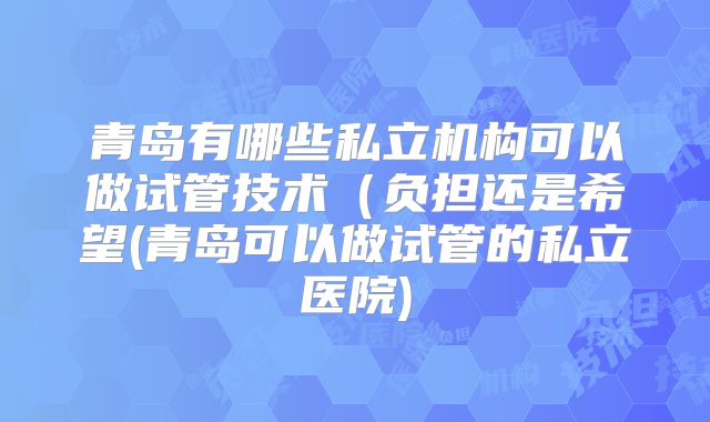 青岛有哪些私立机构可以做试管技术（负担还是希望(青岛可以做试管的私立医院)