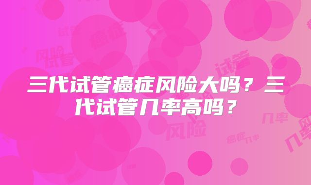 三代试管癌症风险大吗?三代试管几率高吗?
